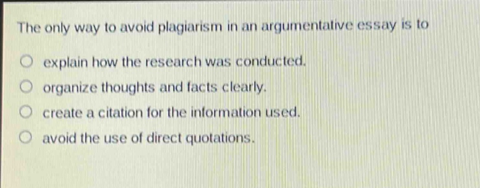 the only way to avoid plagiarism in an argumentative essay is to\no explain how the research was conducted.\no organize thoughts and facts clearly.\no create a citation for the information used.\no avoid the use of direct quotations.