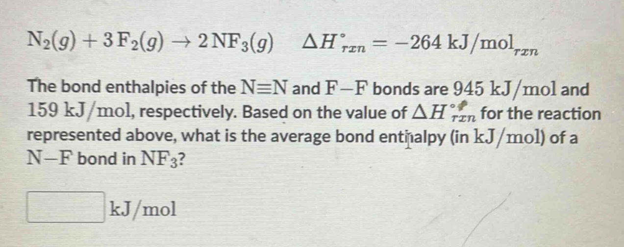 n₂(g) + 3f₂(g) → 2nf₃(g) δh°ᵣₓₙ = -264 kj/molᵣₓₙ\nthe bond enthalpies of the n≡n and f - f bonds are 945 kj/mol and 159 kj/mol, respectively. based on the value of δh°ᵣₓₙ for the reaction represented above, what is the average bond enthalpy (in kj/mol) of a n - f bond in nf₃?\n\n kj/mol