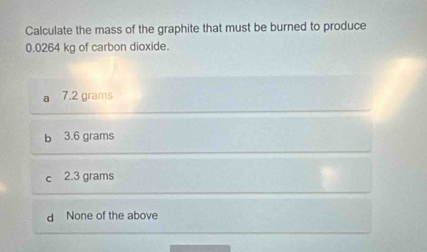 calculate the mass of the graphite that must be burned to produce 0.0264 kg of carbon dioxide.\na 7.2 grams\nb 3.6 grams\nc 2.3 grams\nd none of the above
