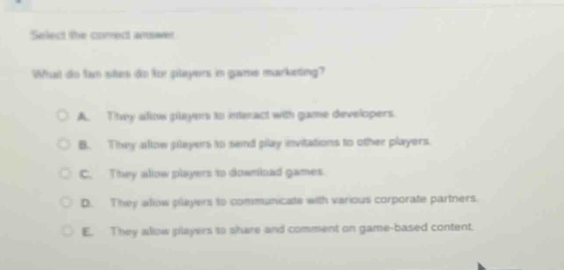 select the correct answer.\nwhat do fan sites do for players in game marketing?\na. they allow players to interact with game developers.\nb. they allow players to send play invitations to other players.\nc. they allow players to download games.\nd. they allow players to communicate with various corporate partners.\ne. they allow players to share and comment on game - based content.