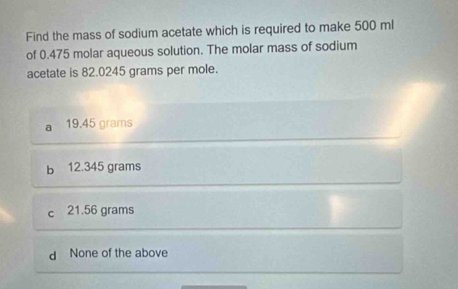 find the mass of sodium acetate which is required to make 500 ml of 0.475 molar aqueous solution. the molar mass of sodium acetate is 82.0245 grams per mole.\na 19.45 grams\nb 12.345 grams\nc 21.56 grams\nd none of the above
