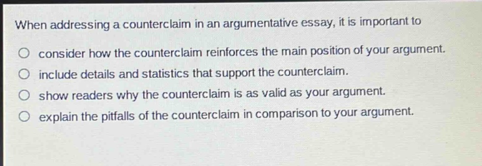 when addressing a counterclaim in an argumentative essay, it is important to\n○ consider how the counterclaim reinforces the main position of your argument.\n○ include details and statistics that support the counterclaim.\n○ show readers why the counterclaim is as valid as your argument.\n○ explain the pitfalls of the counterclaim in comparison to your argument.