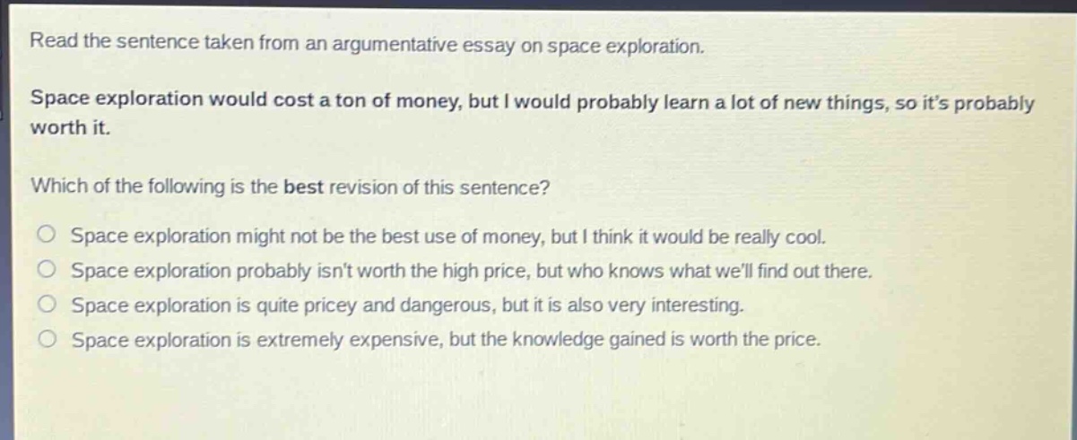 read the sentence taken from an argumentative essay on space exploration. space exploration would cost a ton of money, but i would probably learn a lot of new things, so its probably worth it. which of the following is the best revision of this sentence? space exploration might not be the best use of money, but i think it would be really cool. space exploration probably isnt worth the high price, but who knows what well find out there. space exploration is quite pricey and dangerous, but it is also very interesting. space exploration is extremely expensive, but the knowledge gained is worth the price.