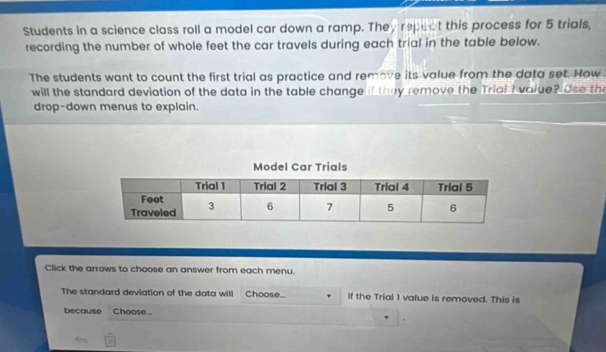 students in a science class roll a model car down a ramp. they repeat this process for 5 trials, recording the number of whole feet the car travels during each trial in the table below.\nthe students want to count the first trial as practice and remove its value from the data set. how will the standard deviation of the data in the table change if they remove the trial 1 value? use the drop - down menus to explain.\nmodel car trials\n| |trial 1|trial 2|trial 3|trial 4|trial 5|\n|--|--|--|--|--|--|\n|feet traveled|3|6|7|5|6|\nclick the arrows to choose an answer from each menu.\nthe standard deviation of the data will choose... if the trial 1 value is removed. this is because choose...