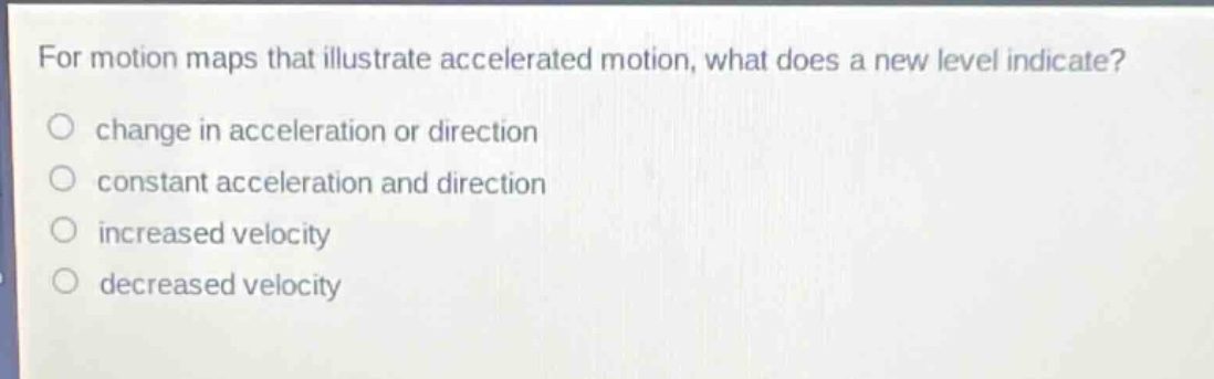 for motion maps that illustrate accelerated motion, what does a new level indicate?\nchange in acceleration or direction\nconstant acceleration and direction\nincreased velocity\ndecreased velocity