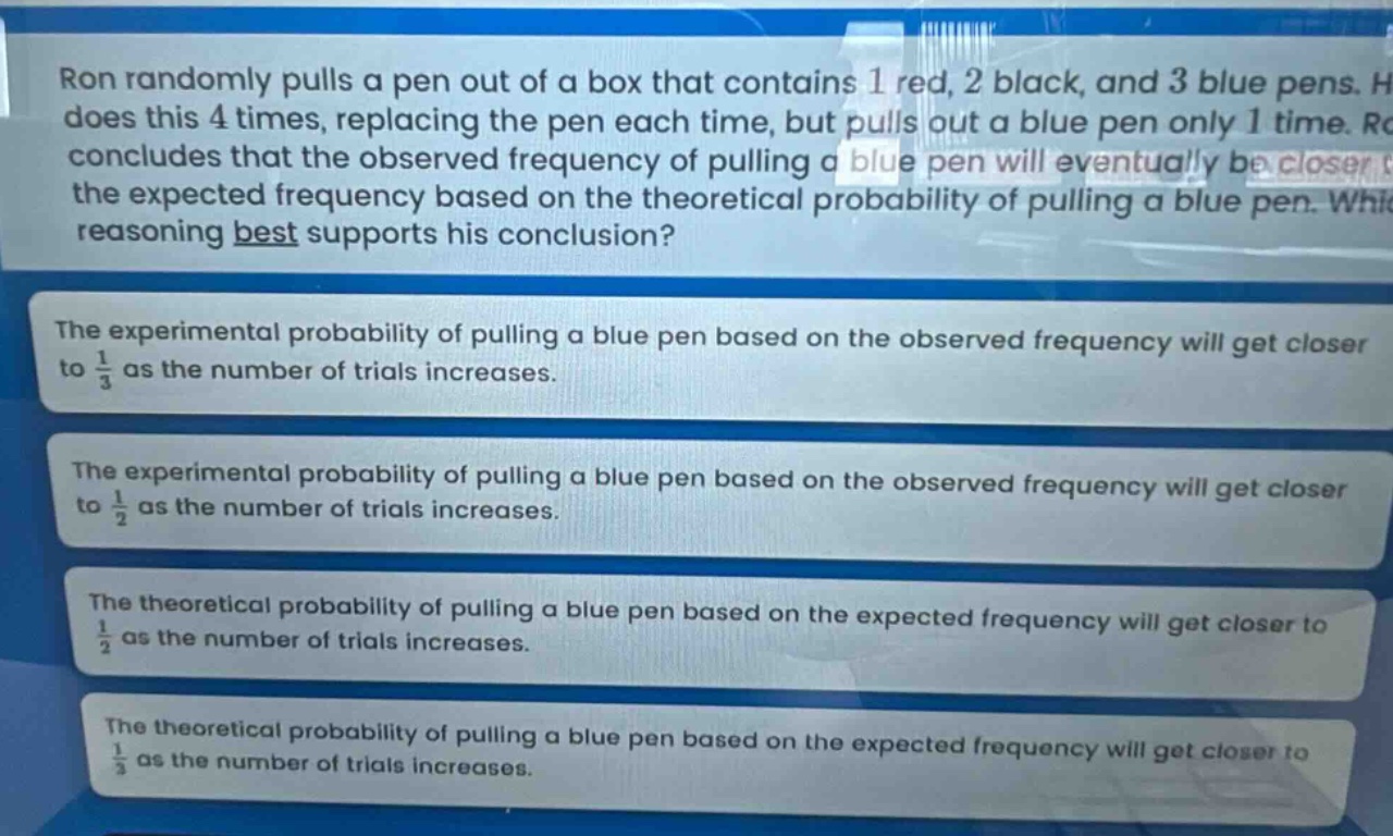 ron randomly pulls a pen out of a box that contains 1 red, 2 black, and 3 blue pens. he does this 4 times, replacing the pen each time, but pulls out a blue pen only 1 time. ron concludes that the observed frequency of pulling a blue pen will eventually be closer to the expected frequency based on the theoretical probability of pulling a blue pen. which reasoning best supports his conclusion? the experimental probability of pulling a blue pen based on the observed frequency will get closer to $\frac{1}{3}$ as the number of trials increases. the experimental probability of pulling a blue pen based on the observed frequency will get closer to $\frac{1}{2}$ as the number of trials increases. the theoretical probability of pulling a blue pen based on the expected frequency will get closer to $\frac{1}{2}$ as the number of trials increases. the theoretical probability of pulling a blue pen based on the expected frequency will get closer to $\frac{1}{3}$ as the number of trials increases.