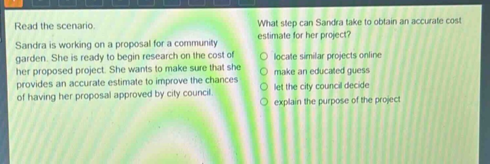 read the scenario. sandra is working on a proposal for a community garden. she is ready to begin research on the cost of her proposed project. she wants to make sure that she provides an accurate estimate to improve the chances of having her proposal approved by city council. what step can sandra take to obtain an accurate cost estimate for her project? locate similar projects online make an educated guess let the city council decide explain the purpose of the project