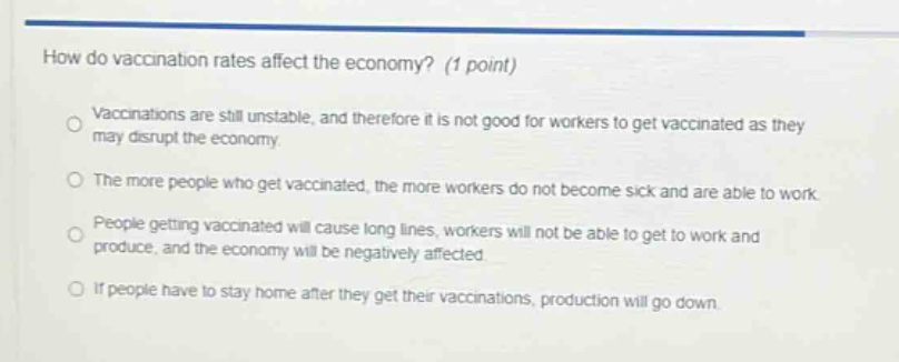 how do vaccination rates affect the economy? (1 point)\nvaccinations are still unstable, and therefore it is not good for workers to get vaccinated as they may disrupt the economy.\nthe more people who get vaccinated, the more workers do not become sick and are able to work.\npeople getting vaccinated will cause long lines, workers will not be able to get to work and produce, and the economy will be negatively affected.\nif people have to stay home after they get their vaccinations, production will go down.