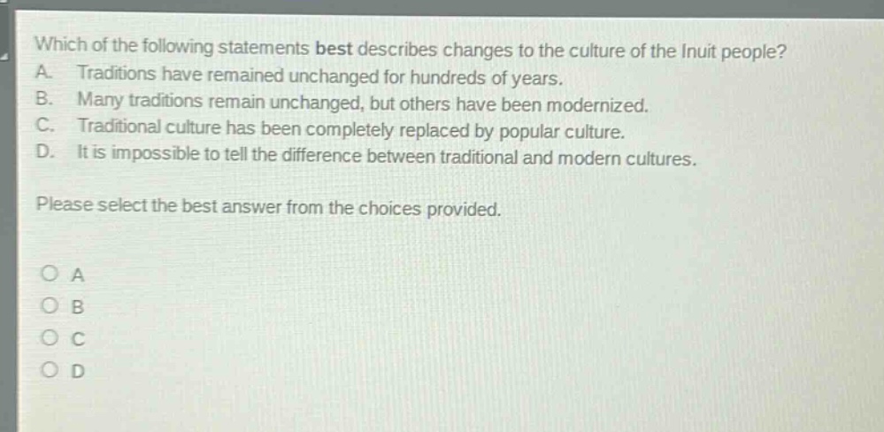 which of the following statements best describes changes to the culture of the inuit people? a. traditions have remained unchanged for hundreds of years. b. many traditions remain unchanged, but others have been modernized. c. traditional culture has been completely replaced by popular culture. d. it is impossible to tell the difference between traditional and modern cultures. please select the best answer from the choices provided. o a o b o c o d