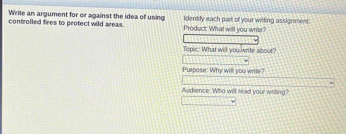write an argument for or against the idea of using controlled fires to protect wild areas. identify each part of your writing assignment. product: what will you write? topic: what will you write about? purpose: why will you write? audience: who will read your writing?