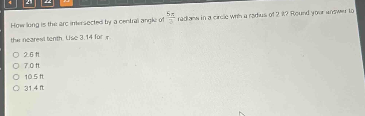 how long is the arc intersected by a central angle of $\frac{5pi}{3}$ radians in a circle with a radius of 2 ft? round your answer to the nearest tenth. use 3.14 for $pi$.\n2.6 ft\n7.0 ft\n10.5 ft\n31.4 ft