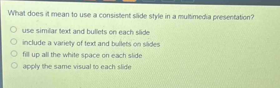 what does it mean to use a consistent slide style in a multimedia presentation?\nuse similar text and bullets on each slide\ninclude a variety of text and bullets on slides\nfill up all the white space on each slide\napply the same visual to each slide