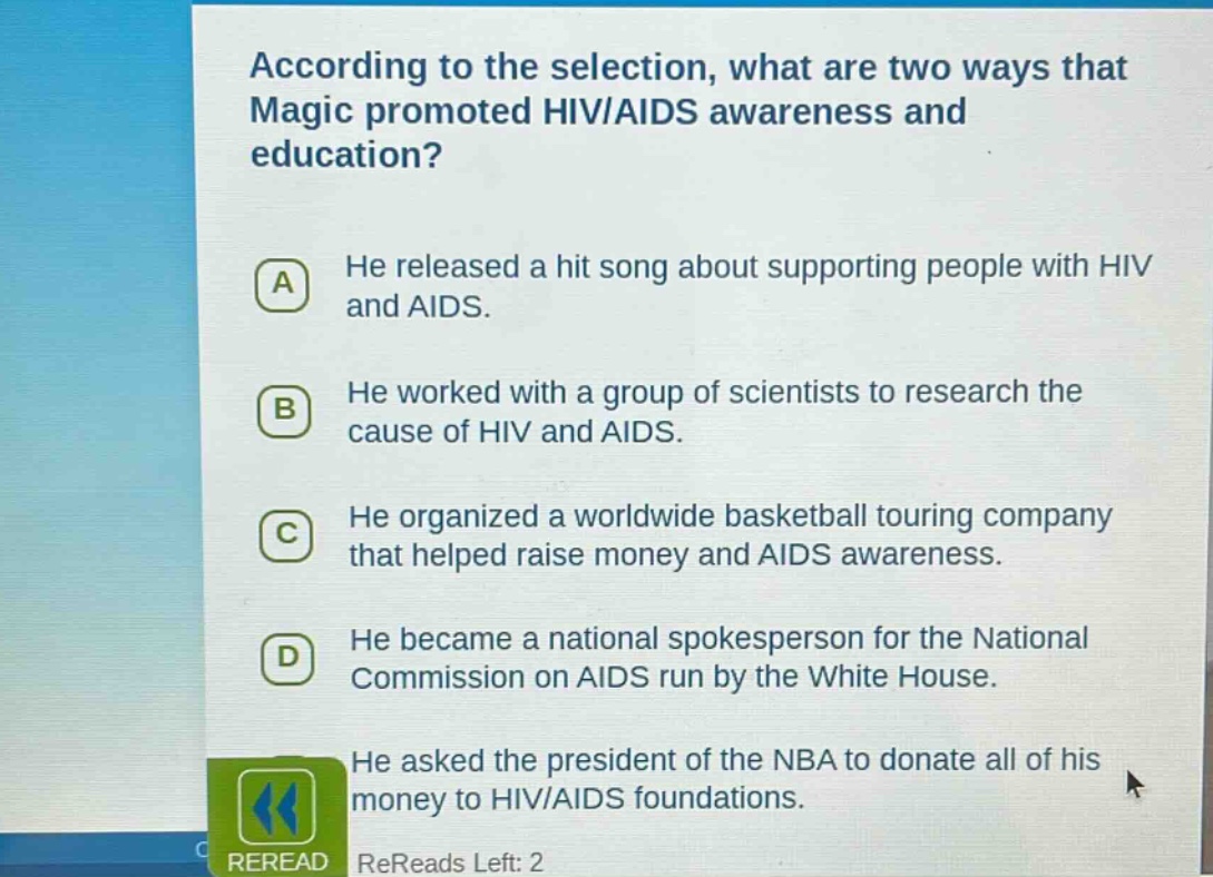 according to the selection, what are two ways that magic promoted hiv/aids awareness and education?\na he released a hit song about supporting people with hiv and aids.\nb he worked with a group of scientists to research the cause of hiv and aids.\nc he organized a worldwide basketball touring company that helped raise money and aids awareness.\nd he became a national spokesperson for the national commission on aids run by the white house.\nhe asked the president of the nba to donate all of his money to hiv/aids foundations.\nreread rereads left: 2
