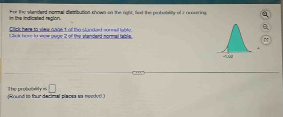 for the standard normal distribution shown on the right, find the probability of z occurring in the indicated region. click here to view page 1 of the standard normal table. click here to view page 2 of the standard normal table. the probability is . (round to four decimal places as needed.)