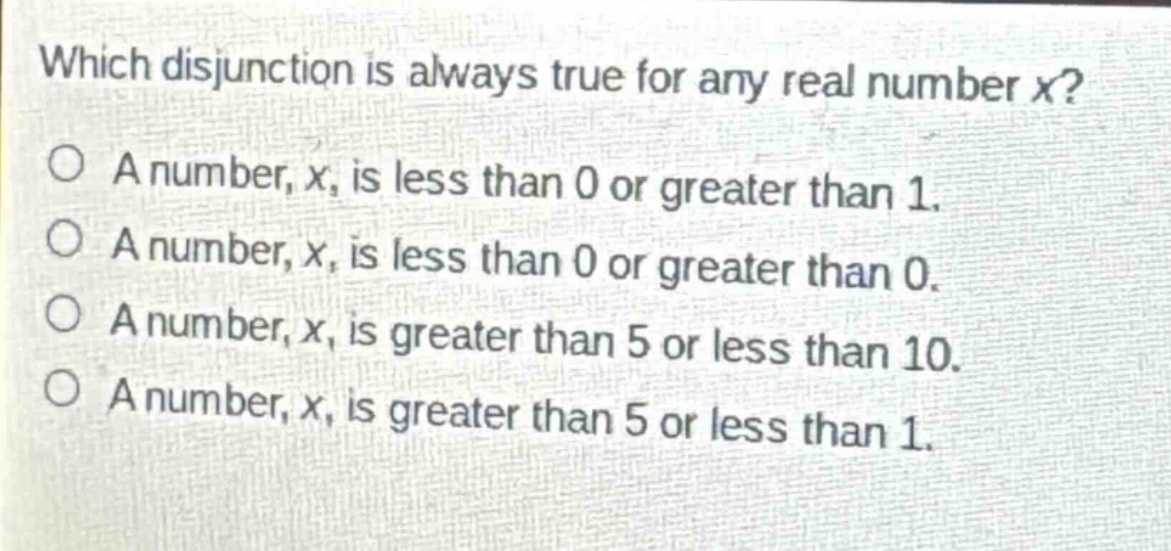 which disjunction is always true for any real number x?\na number, x, is less than 0 or greater than 1.\na number, x, is less than 0 or greater than 0.\na number, x, is greater than 5 or less than 10.\na number, x, is greater than 5 or less than 1.