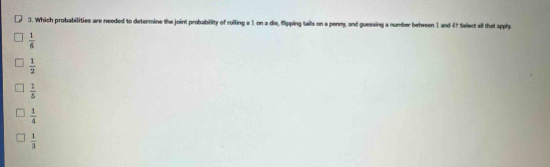 3. which probabilities are needed to determine the joint probability of rolling a 1 on a die, flipping tails on a penny, and guessing a number between 1 and 4? select all that apply.\n$\frac{1}{6}$\n$\frac{1}{2}$\n$\frac{1}{5}$\n$\frac{1}{4}$\n$\frac{1}{3}$
