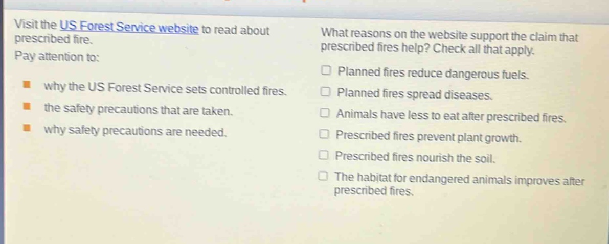 visit the us forest service website to read about prescribed fire. pay attention to: why the us forest service sets controlled fires. the safety precautions that are taken. why safety precautions are needed. what reasons on the website support the claim that prescribed fires help? check all that apply. planned fires reduce dangerous fuels. planned fires spread diseases. animals have less to eat after prescribed fires. prescribed fires prevent plant growth. prescribed fires nourish the soil. the habitat for endangered animals improves after prescribed fires.