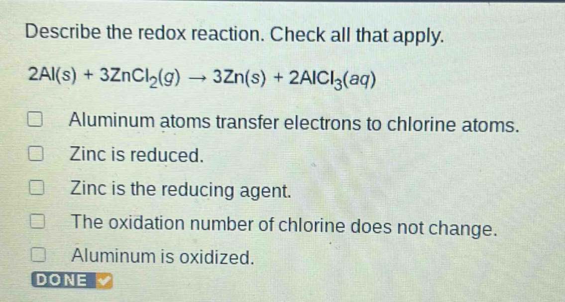 describe the redox reaction. check all that apply. 2al(s) + 3zncl₂(g) → 3zn(s) + 2alcl₃(aq) aluminum atoms transfer electrons to chlorine atoms. zinc is reduced. zinc is the reducing agent. the oxidation number of chlorine does not change. aluminum is oxidized. done