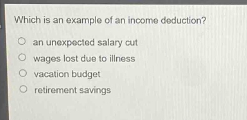 which is an example of an income deduction?\no an unexpected salary cut\no wages lost due to illness\no vacation budget\no retirement savings