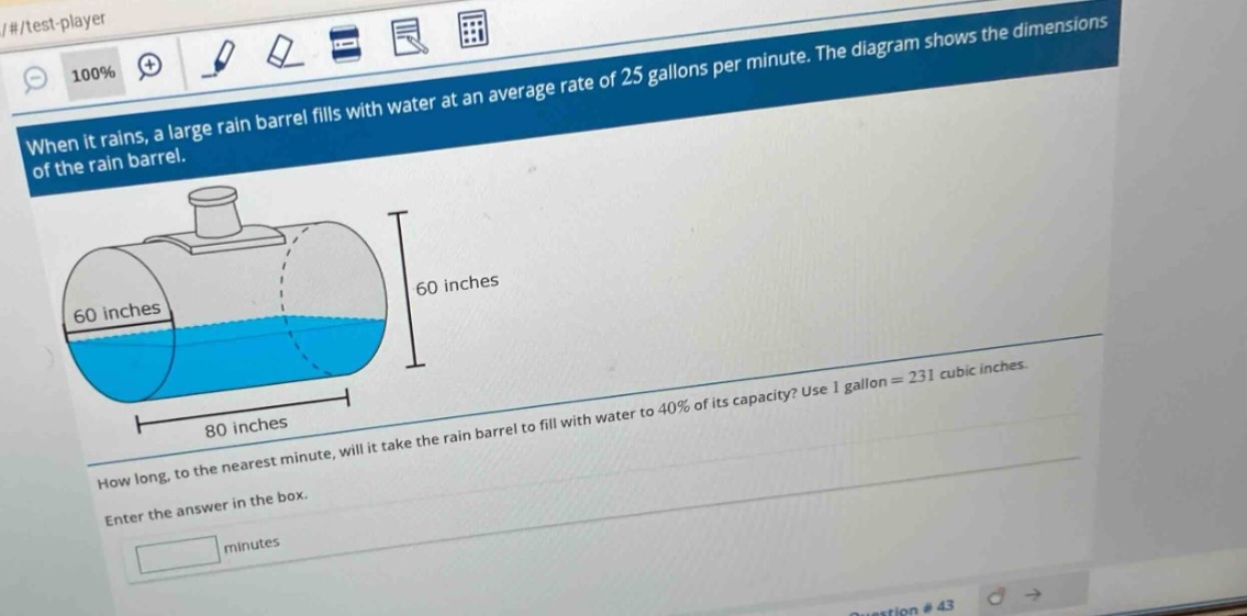 when it rains, a large rain barrel fills with water at an average rate of 25 gallons per minute. the diagram shows the dimensions of the rain barrel. how long, to the nearest minute, will it take the rain barrel to fill with water to 40% of its capacity? use 1 gallon = 231 cubic inches. enter the answer in the box. minutes