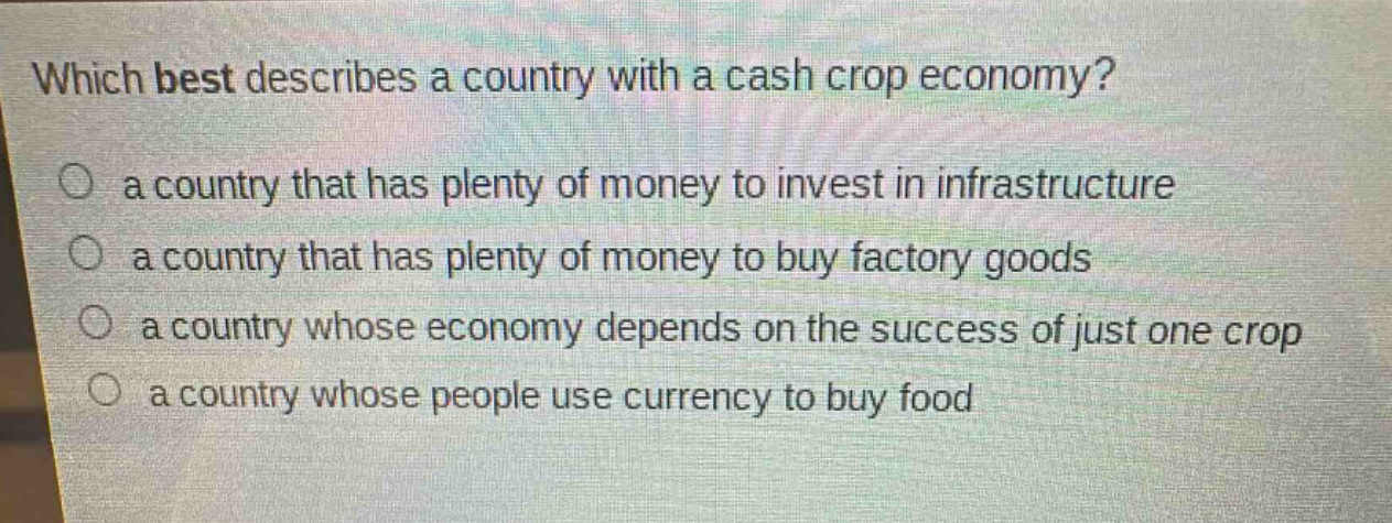 which best describes a country with a cash crop economy?\n a country that has plenty of money to invest in infrastructure\n a country that has plenty of money to buy factory goods\n a country whose economy depends on the success of just one crop\n a country whose people use currency to buy food