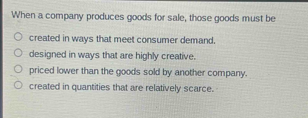 when a company produces goods for sale, those goods must be\ncreated in ways that meet consumer demand.\ndesigned in ways that are highly creative.\npriced lower than the goods sold by another company.\ncreated in quantities that are relatively scarce.