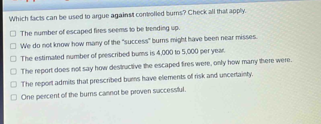 which facts can be used to argue against controlled burns? check all that apply.\nthe number of escaped fires seems to be trending up.\nwe do not know how many of the “success” burns might have been near misses.\nthe estimated number of prescribed burns is 4,000 to 5,000 per year.\nthe report does not say how destructive the escaped fires were, only how many there were.\nthe report admits that prescribed burns have elements of risk and uncertainty.\none percent of the burns cannot be proven successful.