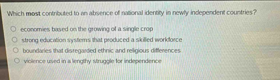 which most contributed to an absence of national identity in newly independent countries?\no economies based on the growing of a single crop\no strong education systems that produced a skilled workforce\no boundaries that disregarded ethnic and religious differences\no violence used in a lengthy struggle for independence