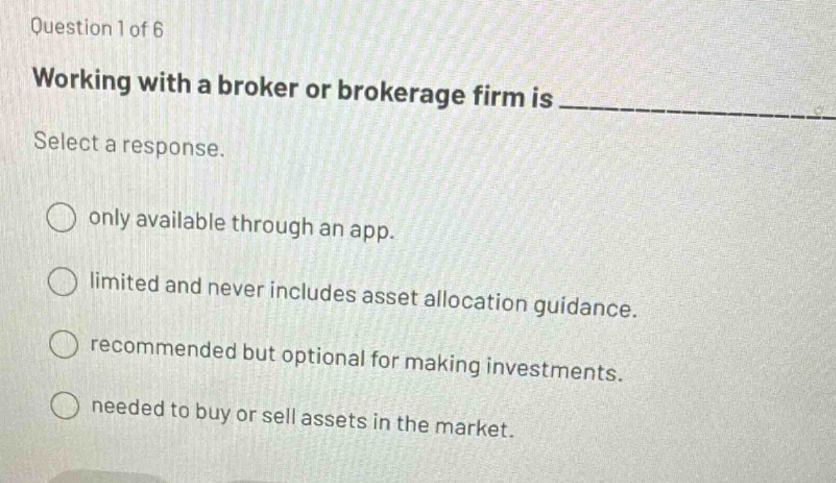 question 1 of 6\nworking with a broker or brokerage firm is \nselect a response.\nonly available through an app.\nlimited and never includes asset allocation guidance.\nrecommended but optional for making investments.\nneeded to buy or sell assets in the market.