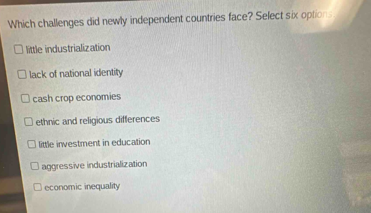 which challenges did newly independent countries face? select six options.\n□ little industrialization\n□ lack of national identity\n□ cash crop economies\n□ ethnic and religious differences\n□ little investment in education\n□ aggressive industrialization\n□ economic inequality