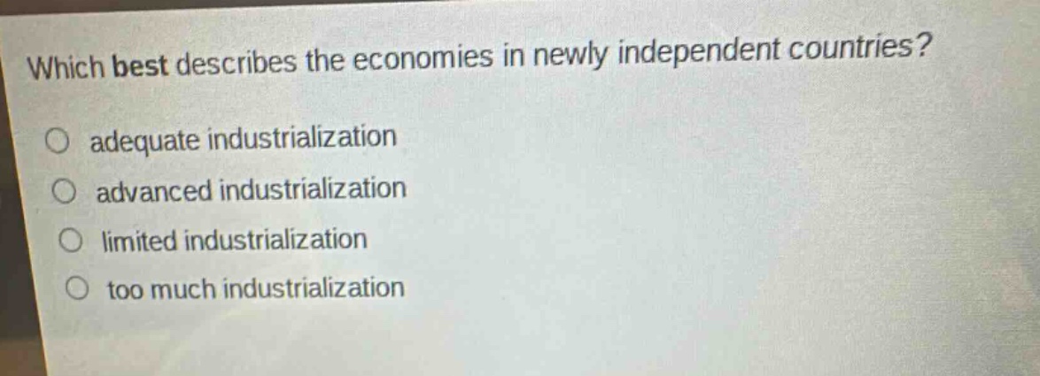 which best describes the economies in newly independent countries?\n○ adequate industrialization\n○ advanced industrialization\n○ limited industrialization\n○ too much industrialization