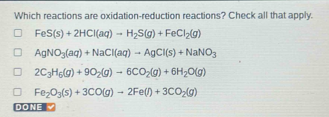which reactions are oxidation - reduction reactions? check all that apply.\n□ fes(s) + 2hcl(aq) → h₂s(g) + fecl₂(g)\n□ agno₃(aq) + nacl(aq) → agcl(s) + nano₃\n□ 2c₃h₆(g) + 9o₂(g) → 6co₂(g) + 6h₂o(g)\n□ fe₂o₃(s) + 3co(g) → 2fe(l) + 3co₂(g)\ndone