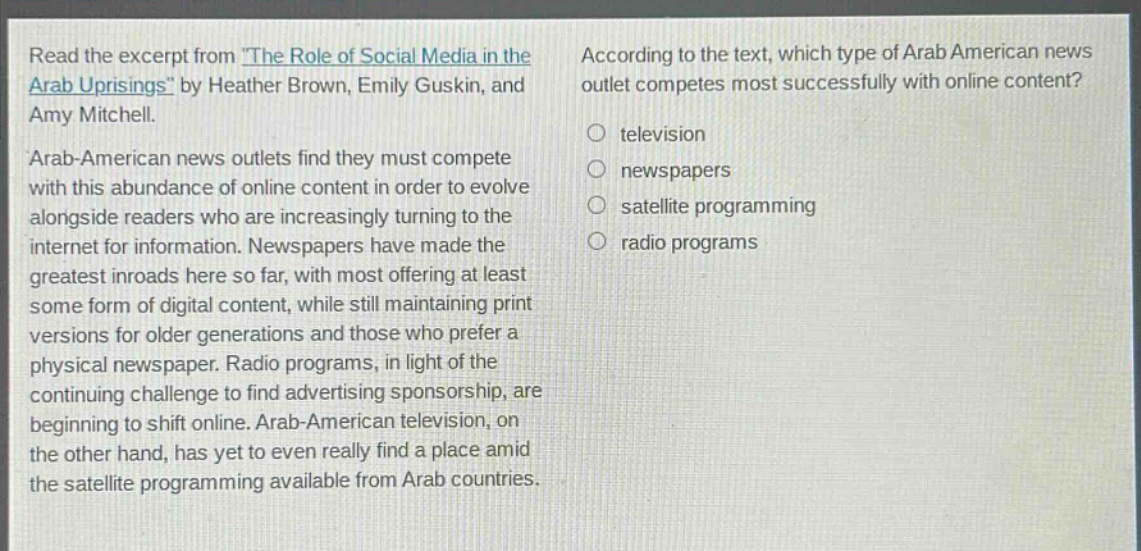 read the excerpt from the role of social media in the arab uprisings by heather brown, emily guskin, and amy mitchell. arab - american news outlets find they must compete with this abundance of online content in order to evolve alongside readers who are increasingly turning to the internet for information. newspapers have made the greatest inroads here so far, with most offering at least some form of digital content, while still maintaining print versions for older generations and those who prefer a physical newspaper. radio programs, in light of the continuing challenge to find advertising sponsorship, are beginning to shift online. arab - american television, on the other hand, has yet to even really find a place amid the satellite programming available from arab countries. according to the text, which type of arab american news outlet competes most successfully with online content? television newspapers satellite programming radio programs
