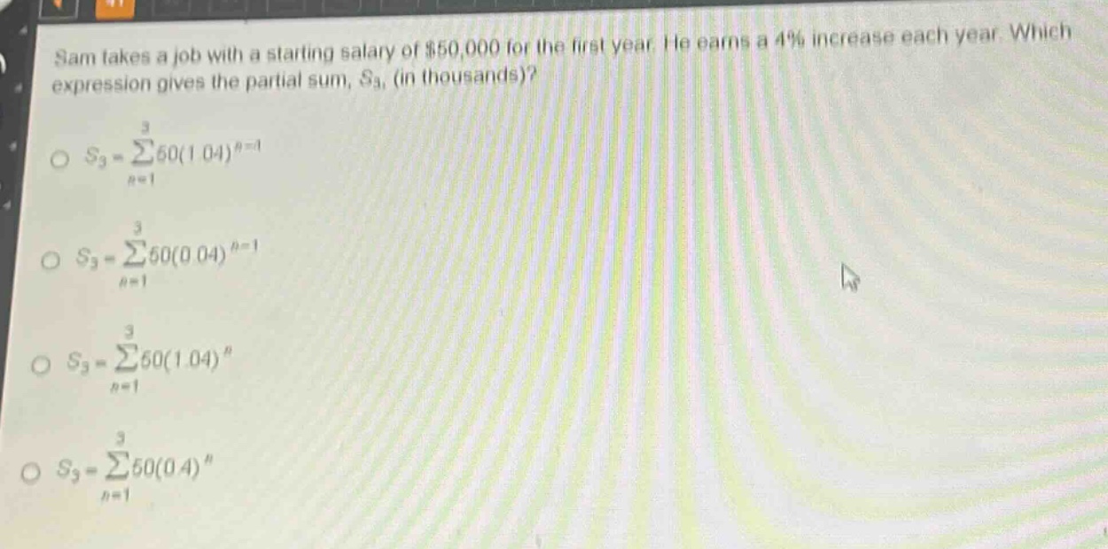 sam takes a job with a starting salary of $50,000 for the first year. he earns a 4% increase each year. which expression gives the partial sum, $s_3$, (in thousands)?\n$s_3=sum_{n = 1}^{3}50(1.04)^{n - 1}$\n$s_3=sum_{n = 1}^{3}50(0.04)^{n - 1}$\n$s_3=sum_{n = 1}^{3}50(1.04)^{n}$\n$s_3=sum_{n = 1}^{3}50(0.4)^{n}$
