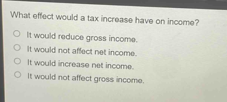 what effect would a tax increase have on income?\nit would reduce gross income.\nit would not affect net income.\nit would increase net income.\nit would not affect gross income.
