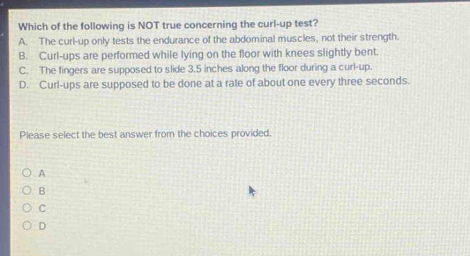 which of the following is not true concerning the curl - up test? a. the curl - up only tests the endurance of the abdominal muscles, not their strength. b. curl - ups are performed while lying on the floor with knees slightly bent. c. the fingers are supposed to slide 3.5 inches along the floor during a curl - up. d. curl - ups are supposed to be done at a rate of about one every three seconds. please select the best answer from the choices provided. o a o b o c o d