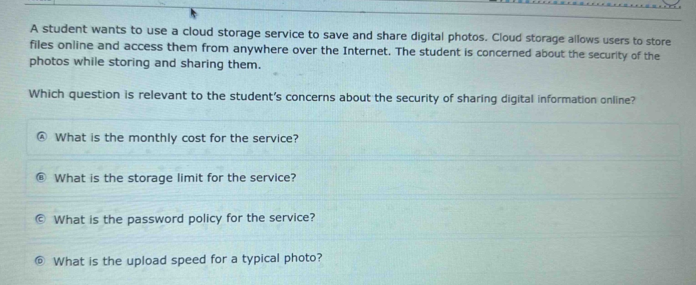 a student wants to use a cloud storage service to save and share digital photos. cloud storage allows users to store files online and access them from anywhere over the internet. the student is concerned about the security of the photos while storing and sharing them. which question is relevant to the student’s concerns about the security of sharing digital information online? \na what is the monthly cost for the service? \nb what is the storage limit for the service? \nc what is the password policy for the service? \nd what is the upload speed for a typical photo?