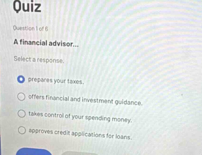 quiz\nquestion 1 of 6\na financial advisor...\nselect a response.\nprepares your taxes.\noffers financial and investment guidance.\ntakes control of your spending money.\napproves credit applications for loans.