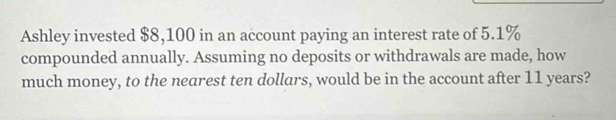 ashley invested $8,100 in an account paying an interest rate of 5.1% compounded annually. assuming no deposits or withdrawals are made, how much money, to the nearest ten dollars, would be in the account after 11 years?