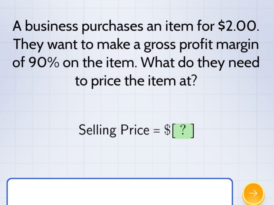 a business purchases an item for $2.00. they want to make a gross profit margin of 90% on the item. what do they need to price the item at? selling price = $?