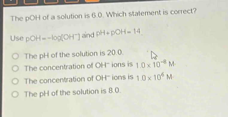 the poh of a solution is 6.0. which statement is correct? use poh = -logoh⁻ and ph + poh = 14. the ph of the solution is 20.0. the concentration of oh⁻ ions is 1.0×10⁻⁶ m. the concentration of oh⁻ ions is 1.0×10⁶ m. the ph of the solution is 8.0.