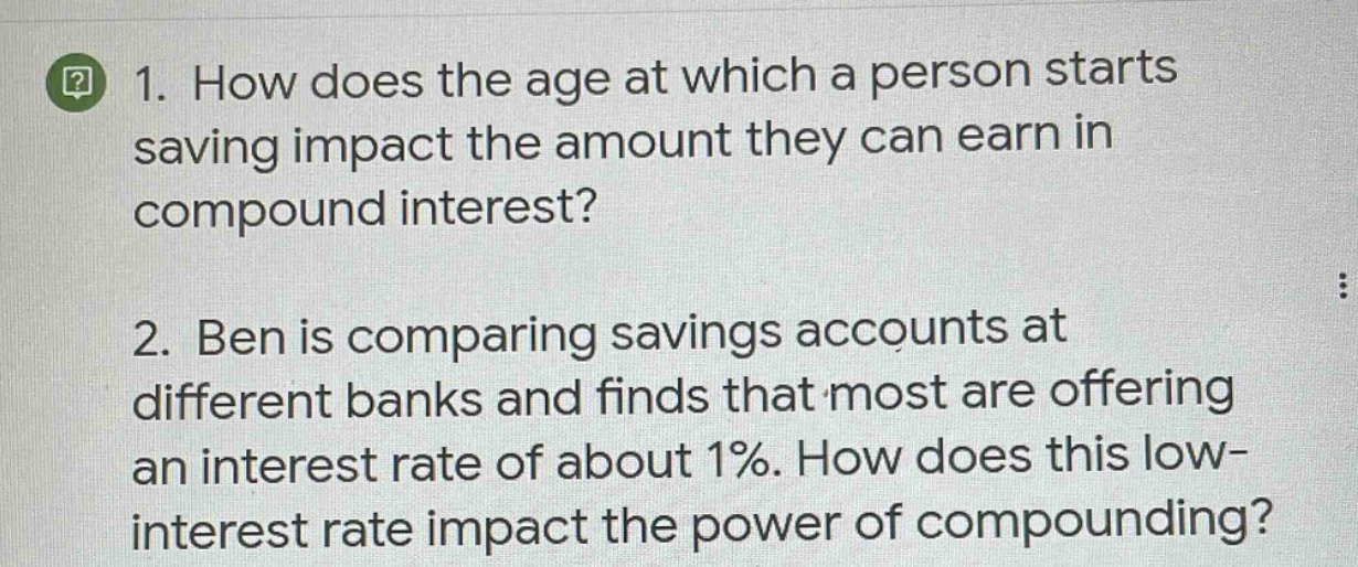 1. how does the age at which a person starts saving impact the amount they can earn in compound interest?\n2. ben is comparing savings accounts at different banks and finds that most are offering an interest rate of about 1%. how does this low - interest rate impact the power of compounding?