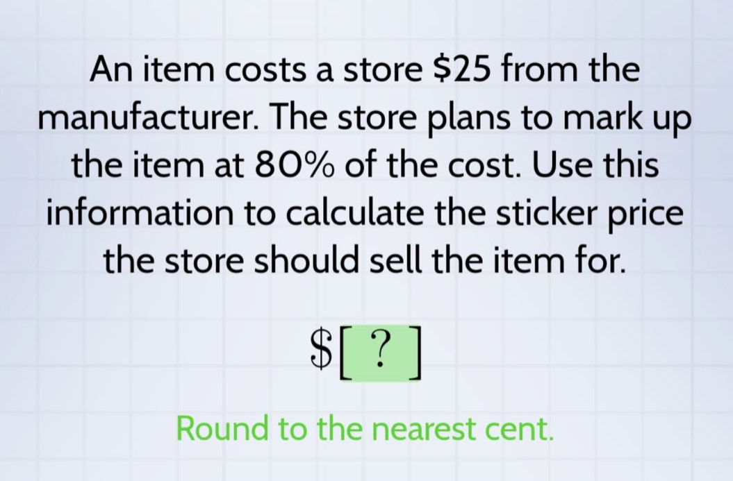 an item costs a store $25 from the manufacturer. the store plans to mark up the item at 80% of the cost. use this information to calculate the sticker price the store should sell the item for. $? round to the nearest cent.