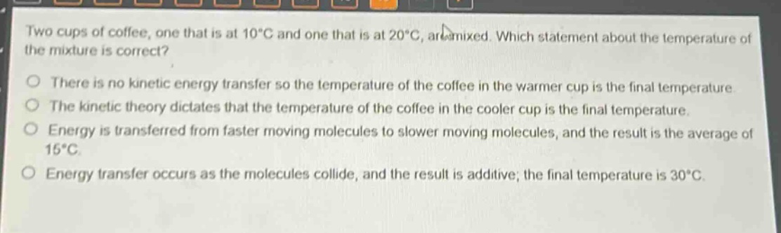 two cups of coffee, one that is at 10°c and one that is at 20°c, are mixed. which statement about the temperature of the mixture is correct?\nthere is no kinetic energy transfer so the temperature of the coffee in the warmer cup is the final temperature.\nthe kinetic theory dictates that the temperature of the coffee in the cooler cup is the final temperature.\nenergy is transferred from faster moving molecules to slower moving molecules, and the result is the average of 15°c.\nenergy transfer occurs as the molecules collide, and the result is additive; the final temperature is 30°c.