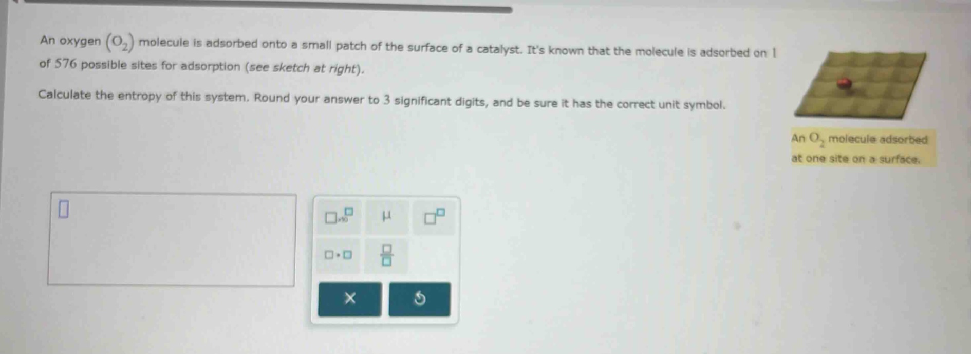 an oxygen (o₂) molecule is adsorbed onto a small patch of the surface of a catalyst. its known that the molecule is adsorbed on 1 of 576 possible sites for adsorption (see sketch at right). calculate the entropy of this system. round your answer to 3 significant digits, and be sure it has the correct unit symbol.