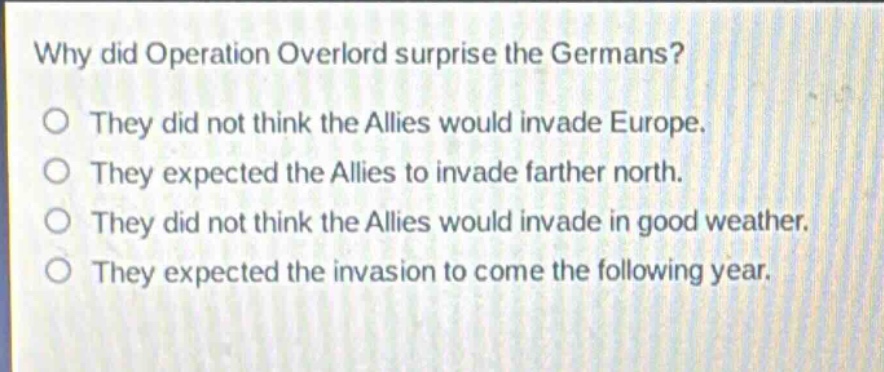 why did operation overlord surprise the germans?\no they did not think the allies would invade europe.\no they expected the allies to invade farther north.\no they did not think the allies would invade in good weather.\no they expected the invasion to come the following year.
