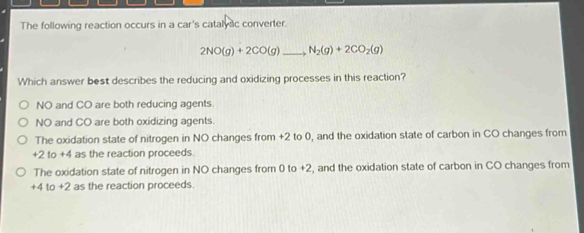 the following reaction occurs in a cars catalytic converter.\n2no(g) + 2co(g) → n₂(g) + 2co₂(g)\nwhich answer best describes the reducing and oxidizing processes in this reaction?\no no and co are both reducing agents.\no no and co are both oxidizing agents.\no the oxidation state of nitrogen in no changes from +2 to 0, and the oxidation state of carbon in co changes from +2 to +4 as the reaction proceeds.\no the oxidation state of nitrogen in no changes from 0 to +2, and the oxidation state of carbon in co changes from +4 to +2 as the reaction proceeds.