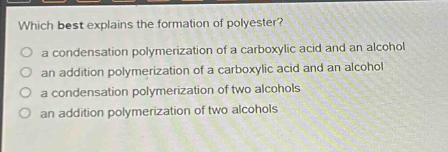 which best explains the formation of polyester?\n a condensation polymerization of a carboxylic acid and an alcohol\n an addition polymerization of a carboxylic acid and an alcohol\n a condensation polymerization of two alcohols\n an addition polymerization of two alcohols