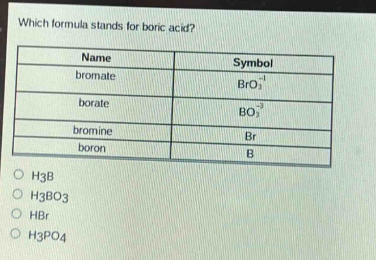 which formula stands for boric acid?\n| name | symbol |\n|--|--| \n| bromate | $bro_{3}^{-1}$ |\n| borate | $bo_{3}^{-3}$ |\n| bromine | $br$ |\n| boron | $b$ |\n$\\bigcirc$ h3b\n$\\bigcirc$ h3bo3\n$\\bigcirc$ hbr\n$\\bigcirc$ h3po4