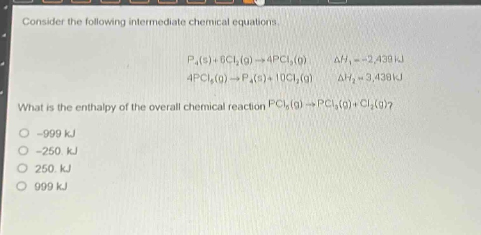 consider the following intermediate chemical equations.\n\n$p_4(s)+6cl_2(g)\rightarrow4pcl_3(g)$ $delta h_1 = - 2,439kj$\n$4pcl_5(g)\rightarrow p_4(s)+10cl_2(g)$ $delta h_2 = 3,438kj$\n\nwhat is the enthalpy of the overall chemical reaction $pcl_5(g)\rightarrow pcl_3(g)+cl_2(g)$?\n\n-999 kj\n-250. kj\n250. kj\n999 kj